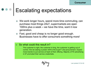 Consumer


Escalating expectations
   We work longer hours, spend more time commuting, can
    purchase most things 24x7, supermarkets are open
    100hrs plus a week – we have the time, want it now
    generation.
   Fast, good and cheap is no longer good enough.
    Businesses have to offer consumers something more!


   So what could this result in?
        The customer is right, the customer is king, the customer is getting out of
         control. Are we seeing a power shift to the buyer? Like procurement. Expect
         more brands to put service at heart of their offering. Majority of FS advertising
         in 07 promoted their service credentials.




                                                                         Last updated 10 Oct 08
 