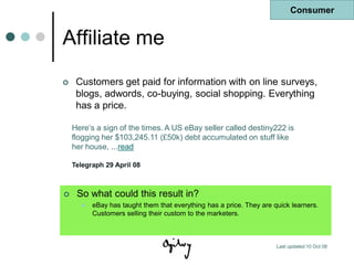 Consumer


Affiliate me
    Customers get paid for information with on line surveys,
     blogs, adwords, co-buying, social shopping. Everything
     has a price.

    Here„s a sign of the times. A US eBay seller called destiny222 is
    flogging her $103,245.11 (£50k) debt accumulated on stuff like
    her house, ...read

    Telegraph 29 April 08



    So what could this result in?
         eBay has taught them that everything has a price. They are quick learners.
          Customers selling their custom to the marketers.



                                                                      Last updated 10 Oct 08
 