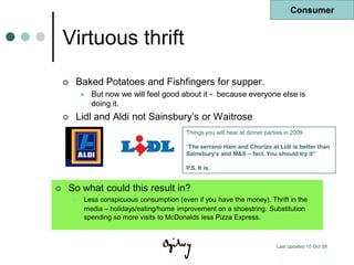 Consumer


    Virtuous thrift
       Baked Potatoes and Fishfingers for supper.
               But now we will feel good about it - because everyone else is
                doing it.
       Lidl and Aldi not Sainsbury‟s or Waitrose
                                            Things you will hear at dinner parties in 2009

                                            “The serrano Ham and Chorizo at Lidl is better than
                                            Sainsbury’s and M&S – fact. You should try it”

                                            P.S. It is.


   So what could this result in?
           Less conspicuous consumption (even if you have the money). Thrift in the
            media – holidays/eating/home improvement on a shoestring. Substitution
            spending so more visits to McDonalds less Pizza Express.



                                                                               Last updated 10 Oct 08
 