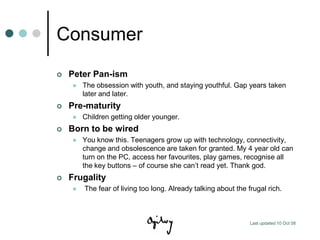 Consumer
   Peter Pan-ism
       The obsession with youth, and staying youthful. Gap years taken
        later and later.
   Pre-maturity
       Children getting older younger.
   Born to be wired
       You know this. Teenagers grow up with technology, connectivity,
        change and obsolescence are taken for granted. My 4 year old can
        turn on the PC, access her favourites, play games, recognise all
        the key buttons – of course she can‟t read yet. Thank god.
   Frugality
       The fear of living too long. Already talking about the frugal rich.



                                                                Last updated 10 Oct 08
 