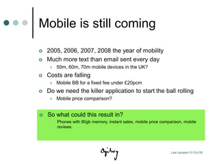 Mobile is still coming
   2005, 2006, 2007, 2008 the year of mobility
   Much more text than email sent every day
        50m, 60m, 70m mobile devices in the UK?
   Costs are falling
        Mobile BB for a fixed fee under £20pcm
   Do we need the killer application to start the ball rolling
        Mobile price comparison?


   So what could this result in?
        Phones with 80gb memory, instant sales, mobile price comparison, mobile
         reviews.




                                                                   Last updated 10 Oct 08
 