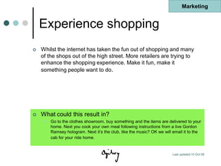 Marketing


    Experience shopping
   Whilst the internet has taken the fun out of shopping and many
    of the shops out of the high street. More retailers are trying to
    enhance the shopping experience. Make it fun, make it
    something people want to do.




   What could this result in?
        Go to the clothes showroom, buy something and the items are delivered to your
         home. Next you cook your own meal following instructions from a live Gordon
         Ramsey hologram. Next it‟s the club, like the music? OK we will email it to the
         cab for your ride home.


                                                                         Last updated 10 Oct 08
 