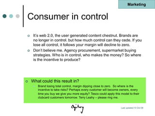Marketing


Consumer in control
    It‟s web 2.0, the user generated content chestnut. Brands are
     no longer in control. but how much control can they cede. If you
     lose all control, it follows your margin will decline to zero.
    Don‟t believe me. Agency procurement, supermarket buying
     strategies. Who is in control, who makes the money? So where
     is the incentive to produce?




   What could this result in?
        Brand losing total control, margin dipping close to zero. So where is the
         incentive to take risks? Perhaps every customer will become owners, every
         time you buy we give you more equity? Tesco could apply this model to their
         clubcard customers tomorrow. Terry Leahy – please ring me.


                                                                      Last updated 10 Oct 08
 