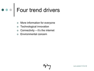 Four trend drivers

   More information for everyone
   Technological innovation
   Connectivity – it‟s the internet
   Environmental concern




                                       Last updated 10 Oct 08
 