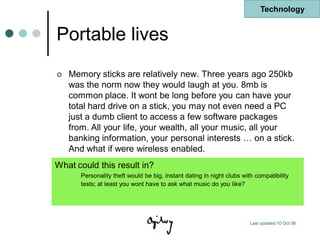 Technology


Portable lives
   Memory sticks are relatively new. Three years ago 250kb
    was the norm now they would laugh at you. 8mb is
    common place. It wont be long before you can have your
    total hard drive on a stick, you may not even need a PC
    just a dumb client to access a few software packages
    from. All your life, your wealth, all your music, all your
    banking information, your personal interests … on a stick.
    And what if were wireless enabled.
What could this result in?
       Personality theft would be big, instant dating in night clubs with compatibility
        tests; at least you wont have to ask what music do you like?




                                                                         Last updated 10 Oct 08
 