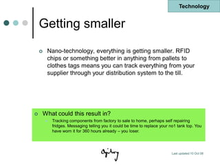 Technology


    Getting smaller
       Nano-technology, everything is getting smaller. RFID
        chips or something better in anything from pallets to
        clothes tags means you can track everything from your
        supplier through your distribution system to the till.




   What could this result in?
           Tracking components from factory to sale to home, perhaps self repairing
            fridges. Messaging telling you it could be time to replace your no1 tank top. You
            have worn it for 360 hours already – you loser.




                                                                            Last updated 10 Oct 08
 