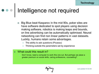 Technology


    Intelligence not required
        Big Blue beat Kasparov in the mid 90s, poker sites are
         have software dedicated to spot players using decision
         making software, robotics is making leaps and bounds,
         on line advertising can be automatically optimised. Neural
         networking can find non linear patterns in vast datasets.
         Luckily, humans retain some advantages.
             The ability to ask questions (Picasso)
             Thinking outside the parameters set by experience

   What could this result in?
        Don‟t know, need a computer to work this one out. But perhaps we place a
         greater premium on social skills, caring professions, counselling?




                                                                        Last updated 10 Oct 08
 