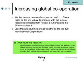 Economic


     Increasing global co-operation
    We live in an economically connected world … China
     relies on the US to buy its products with the mineral
     resources it imports from Russia, S America and the
     African continent.
    Less than 20 countries are as wealthy as the top 100
     Multi-National Corporations



    So what could this result in?
           Multi-national companies controlling national economies and agenda‟s. They
            already influence tax regimes. Pollution knows no border so climate change
            could be the catalyst. And economic policy ineffectiveness – e.g. interest rate
            changes don‟t make a dent on inflation if you import half your raw inputs


                                                                            Last updated 10 Oct 08
 