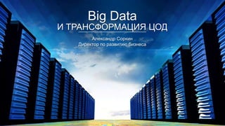 Big Data

И ТРАНСФОРМАЦИЯ ЦОД
Александр Соркин
Директор по развитию бизнеса

 