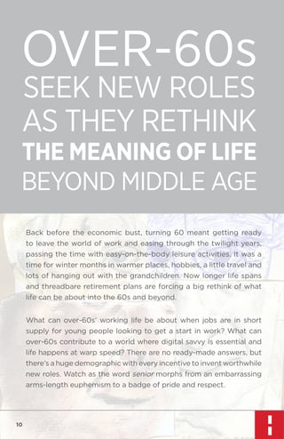 OVER-60s
SEEK NEW ROLES
AS THEY RETHINK

THE MEANING OF LIFE

BEYOND MIDDLE AGE
Back before the economic bust, turning 60 meant getting ready
to leave the world of work and easing through the twilight years,
passing the time with easy-on-the-body leisure activities. It was a
time for winter months in warmer places, hobbies, a little travel and
lots of hanging out with the grandchildren. Now longer life spans
and threadbare retirement plans are forcing a big rethink of what
life can be about into the 60s and beyond.
What can over-60s’ working life be about when jobs are in short
supply for young people looking to get a start in work? What can
over-60s contribute to a world where digital savvy is essential and
life happens at warp speed? There are no ready-made answers, but
there’s a huge demographic with every incentive to invent worthwhile
new roles. Watch as the word senior morphs from an embarrassing
arms-length euphemism to a badge of pride and respect.

10

 