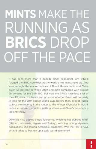 MINTS MAKE THE

RUNNING AS
BRICS DROP

OFF THE PACE
It has been more than a decade since economist Jim O’Neill
ﬂagged the BRIC countries as the world’s hot investment tip. And
sure enough, the market indices of Brazil, Russia, India and China
grew 154 percent between 2004 and 2012 compared with around
28 percent for the S&P 500. But now the BRICs have lost a lot of
their PR shine. It’s touch and go as to whether Brazil will be ready
in time for the 2014 soccer World Cup. Before then, expect Russia
to face controversy in the runup to the Winter Olympics in Sochi.
India’s economic outlook is getting worse, and China’s economy is
looking shaky.
O’Neill is now tipping a new foursome, which he has dubbed MINT
(Mexico, Indonesia, Nigeria and Turkey), with big, young, dynamic
populations and strong economic prospects. Will the MINTs have
what it takes to freshen up a stale world economy?

14

 