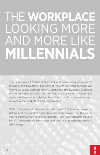 THE WORKPLACE

LOOKING MORE
AND MORE LIKE

MILLENNIALS
The next normal? Constant feedback and networking, no negative
phrases, and two steps sideways to take three steps forward will
evolve as social business begins upstaging the business practices
of the last decade. Like them or not, the aspirations, values and
style of millennials are shifting from intern oddities to mainstream
normal in the workplace and marketplace.
Watch Stanford’s d.school replace Harvard’s B School as the gottaget-to, and the Summit Series become more Davos than Davos for
young dealmakers. Move over, boomer. Park your sarcasm, Mr. and
Ms. X. The millennials have risen, and they will reshape the world in
their image.

16

 