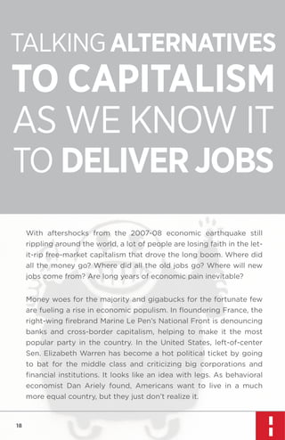 TALKING ALTERNATIVES

TO CAPITALISM
AS WE KNOW IT
TO DELIVER JOBS
With aftershocks from the 2007-08 economic earthquake still
rippling around the world, a lot of people are losing faith in the letit-rip free-market capitalism that drove the long boom. Where did
all the money go? Where did all the old jobs go? Where will new
jobs come from? Are long years of economic pain inevitable?
Money woes for the majority and gigabucks for the fortunate few
are fueling a rise in economic populism. In ﬂoundering France, the
right-wing ﬁrebrand Marine Le Pen’s National Front is denouncing
banks and cross-border capitalism, helping to make it the most
popular party in the country. In the United States, left-of-center
Sen. Elizabeth Warren has become a hot political ticket by going
to bat for the middle class and criticizing big corporations and
ﬁnancial institutions. It looks like an idea with legs. As behavioral
economist Dan Ariely found, Americans want to live in a much
more equal country, but they just don’t realize it.

18

 