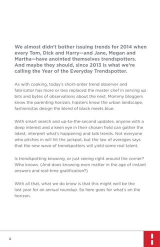 We almost didn’t bother issuing trends for 2014 when
every Tom, Dick and Harry—and Jane, Megan and
Martha—have anointed themselves trendspotters.
And maybe they should, since 2013 is what we’re
calling the Year of the Everyday Trendspotter.
As with cooking, today’s short-order trend observer and
fabricator has more or less replaced the master chef in serving up
bits and bytes of observations about the next. Mommy bloggers
know the parenting horizon, hipsters know the urban landscape,
fashionistas design the blend of black meets blue.
With smart search and up-to-the-second updates, anyone with a
deep interest and a keen eye in their chosen ﬁeld can gather the
latest, interpret what’s happening and talk trends. Not everyone
who pitches in will hit the jackpot, but the law of averages says
that the new wave of trendspotters will yield some real talent.
Is trendspotting knowing, or just seeing right around the corner?
Who knows. (And does knowing even matter in the age of instant
answers and real-time gratiﬁcation?)
With all that, what we do know is that this might well be the
last year for an annual roundup. So here goes for what’s on the
horizon.

2

 
