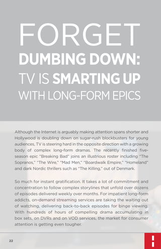 FORGET
DUMBING DOWN:

TV IS SMARTING UP

WITH LONG-FORM EPICS
Although the Internet is arguably making attention spans shorter and
Hollywood is doubling down on sugar-rush blockbusters for young
audiences, TV is steering hard in the opposite direction with a growing
body of complex long-form dramas. The recently ﬁnished ﬁveseason epic “Breaking Bad” joins an illustrious roster including “The
Sopranos,” “The Wire,” “Mad Men,” “Boardwalk Empire,” “Homeland”
and dark Nordic thrillers such as “The Killing,” out of Denmark.
So much for instant gratiﬁcation. It takes a lot of commitment and
concentration to follow complex storylines that unfold over dozens
of episodes delivered weekly over months. For impatient long-form
addicts, on-demand streaming services are taking the waiting out
of watching, delivering back-to-back episodes for binge viewing.
With hundreds of hours of compelling drama accumulating in
box sets, on DVRs and on VOD services, the market for consumer
attention is getting even tougher.

22

 