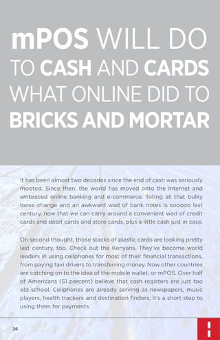 mPOS WILL DO

TO CASH AND CARDS
WHAT ONLINE DID TO
BRICKS AND MORTAR
It has been almost two decades since the end of cash was seriously
mooted. Since then, the world has moved onto the Internet and
embraced online banking and e-commerce. Toting all that bulky
loose change and an awkward wad of bank notes is sooooo last
century, now that we can carry around a convenient wad of credit
cards and debit cards and store cards, plus a little cash just in case.
On second thought, those stacks of plastic cards are looking pretty
last century, too. Check out the Kenyans. They’ve become world
leaders in using cellphones for most of their ﬁnancial transactions,
from paying taxi drivers to transferring money. Now other countries
are catching on to the idea of the mobile wallet, or mPOS. Over half
of Americans (51 percent) believe that cash registers are just too
old school. Cellphones are already serving as newspapers, music
players, health trackers and destination ﬁnders; it’s a short step to
using them for payments.

26

 