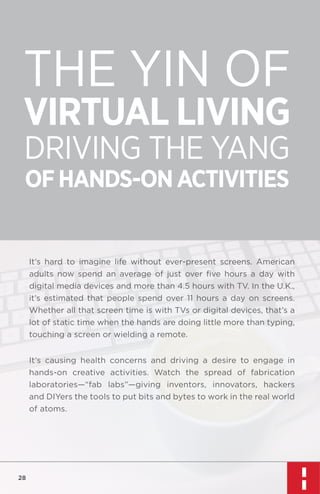 THE YIN OF
VIRTUAL LIVING
DRIVING THE YANG
OF HANDS-ON ACTIVITIES

It’s hard to imagine life without ever-present screens. American
adults now spend an average of just over ﬁve hours a day with
digital media devices and more than 4.5 hours with TV. In the U.K.,
it’s estimated that people spend over 11 hours a day on screens.
Whether all that screen time is with TVs or digital devices, that’s a
lot of static time when the hands are doing little more than typing,
touching a screen or wielding a remote.
It’s causing health concerns and driving a desire to engage in
hands-on creative activities. Watch the spread of fabrication
laboratories—“fab labs”—giving inventors, innovators, hackers
and DIYers the tools to put bits and bytes to work in the real world
of atoms.

28

 