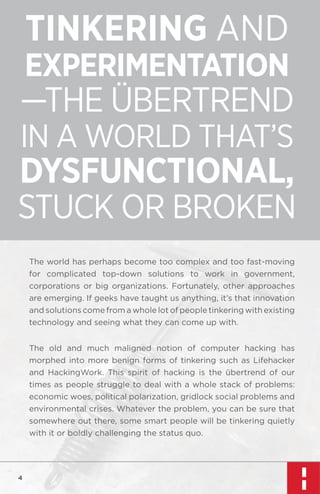 TINKERING AND

EXPERIMENTATION

—THE ÜBERTREND
IN A WORLD THAT’S

DYSFUNCTIONAL,
STUCK OR BROKEN
The world has perhaps become too complex and too fast-moving
for complicated top-down solutions to work in government,
corporations or big organizations. Fortunately, other approaches
are emerging. If geeks have taught us anything, it’s that innovation
and solutions come from a whole lot of people tinkering with existing
technology and seeing what they can come up with.
The old and much maligned notion of computer hacking has
morphed into more benign forms of tinkering such as Lifehacker
and HackingWork. This spirit of hacking is the übertrend of our
times as people struggle to deal with a whole stack of problems:
economic woes, political polarization, gridlock social problems and
environmental crises. Whatever the problem, you can be sure that
somewhere out there, some smart people will be tinkering quietly
with it or boldly challenging the status quo.

4

 
