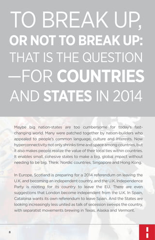 TO BREAK UP,

OR NOT TO BREAK UP:
THAT IS THE QUESTION

—FOR COUNTRIES
AND STATES IN 2014
Maybe big nation-states are too cumbersome for today’s fastchanging world. Many were patched together by nation-builders who
appealed to people’s common language, culture and interests. Now
hyperconnectivity not only shrinks time and space among countries, but
it also makes people realize the value of their local ties within countries.
It enables small, cohesive states to make a big, global impact without
needing to be big. Think: Nordic countries, Singapore and Hong Kong.
In Europe, Scotland is preparing for a 2014 referendum on leaving the
U.K. and becoming an independent country, and the U.K. Independence
Party is rooting for its country to leave the EU. There are even
suggestions that London become independent from the U.K. In Spain,
Catalonia wants its own referendum to leave Spain. And the States are
looking increasingly less united as talk of secession sweeps the country,
with separatist movements brewing in Texas, Alaska and Vermont.

8

 