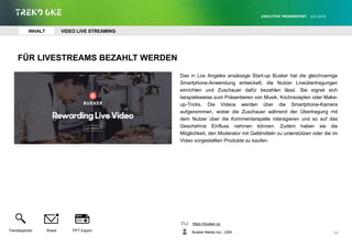 FÜR LIVESTREAMS BEZAHLT WERDEN
Das in Los Angeles ansässige Start-up Busker hat die gleichnamige
Smartphone-Anwendung entwickelt, die Nutzer Liveübertragungen
einrichten und Zuschauer dafür bezahlen lässt. Sie eignet sich
beispielsweise zum Präsentieren von Musik, Kochrezepten oder Make-
up-Tricks. Die Videos werden über die Smartphone-Kamera
aufgenommen, wobei die Zuschauer während der Übertragung mit
dem Nutzer über die Kommentarspalte interagieren und so auf das
Geschehnis Einfluss nehmen können. Zudem haben sie die
Möglichkeit, den Moderator mit Geldmitteln zu unterstützen oder die im
Video vorgestellten Produkte zu kaufen.
https://busker.co
Busker Media Inc., USA
EXECUTIVE TRENDREPORT JULI 2016
26
INHALT VIDEO LIVE STREAMING
Trendexplorer Share PPT Export
 