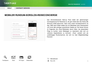 MOBILER RUNDUM-SORGLOS-REISECONCIERGE
Das US-amerikanische Start-up Pana bietet den gleichnamigen
Conciergeservice für Reisende an, die gern direkt über das Handy alle
Wünsche erfüllt bekommen. Nach einer ersten Kontaktaufnahme via
App, SMS oder E-Mail meldet sich ein Mitarbeiter beim Interessenten
und nimmt alle wichtigen persönlichen Details auf. Die Nutzer können
im Folgenden die „Pana“-Mitarbeiter darum bitten, die passendsten
Flüge zu buchen, einen Mietwagen zu reservieren oder sich um
verlorene Gepäckstücke zu kümmern. „Pana“ versteht sich als
unabhängiger Rundumservice, der sich nur über Mitgliedsbeiträge
finanziert.
https://pana.com
Pana, USA
EXECUTIVE TRENDREPORT JULI 2016
41
INHALT CONTINUITY SERVICES
Trendexplorer Share PPT Export Weitere Bilder
 