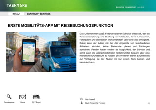 ERSTE MOBILITÄTS-APP MIT REISEBUCHUNGSFUNKTION
Das Unternehmen MaaS Finland hat einen Service entwickelt, der die
Reiseroutenplanung und Buchung von Mietautos, Taxis, Limousinen,
Fahrrädern und öffentlichen Verkehrsmitteln über eine App ermöglicht.
Dabei kann der Nutzer mit der App Angebote von verschiedenen
Anbietern einholen, seine Reiseroute planen und Zahlungen
abwickeln. Pendler haben hierbei die Möglichkeit, den Service und
somit auch die unterschiedlichsten Verkehrsmittel bequem über eine
monatliche Grundgebühr zu nutzen. Des Weiteren stehen Einzeltickets
zur Verfügung, die der Nutzer mit nur einem Klick buchen und
bezahlen kann.
http://maas.fi
MaaS Finland Oy, Finnland
EXECUTIVE TRENDREPORT JULI 2016
43
INHALT CONTINUITY SERVICES
Trendexplorer Share PPT Export
 