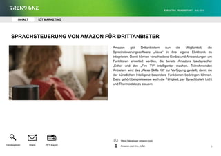 SPRACHSTEUERUNG VON AMAZON FÜR DRITTANBIETER
Amazon gibt Drittanbietern nun die Möglichkeit, die
Sprachsteuerungssoftware „Alexa“ in ihre eigene Elektronik zu
integrieren. Damit können verschiedene Geräte und Anwendungen um
Funktionen erweitert werden, die bereits Amazons Lautsprecher
„Echo“ und den „Fire TV“ intelligenter machen. Teilnehmenden
Anbietern wird das „Alexa Skills Kit“ zur Verfügung gestellt, damit sie
der künstlichen Intelligenz besondere Funktionen beibringen können.
Dazu gehört beispielsweise auch die Fähigkeit, per Sprachbefehl Licht
und Thermostate zu steuern.
https://developer.amazon.com
Amazon.com Inc., USA
EXECUTIVE TRENDREPORT JULI 2016
8
INHALT IOT MARKETING
Trendexplorer Share PPT Export
 