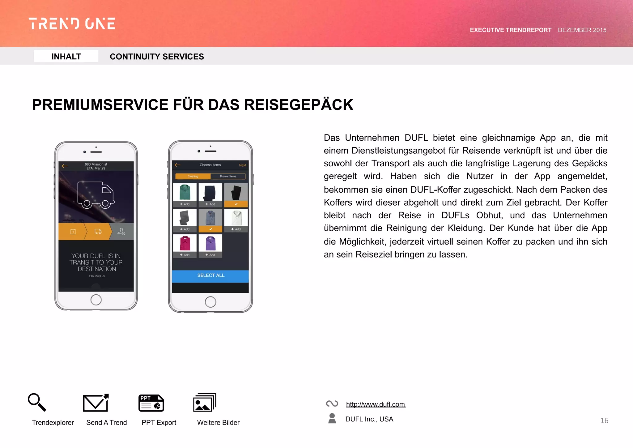PREMIUMSERVICE FÜR DAS REISEGEPÄCK
Das Unternehmen DUFL bietet eine gleichnamige App an, die mit
einem Dienstleistungsangebot für Reisende verknüpft ist und über die
sowohl der Transport als auch die langfristige Lagerung des Gepäcks
geregelt wird. Haben sich die Nutzer in der App angemeldet,
bekommen sie einen DUFL-Koffer zugeschickt. Nach dem Packen des
Koffers wird dieser abgeholt und direkt zum Ziel gebracht. Der Koffer
bleibt nach der Reise in DUFLs Obhut, und das Unternehmen
übernimmt die Reinigung der Kleidung. Der Kunde hat über die App
die Möglichkeit, jederzeit virtuell seinen Koffer zu packen und ihn sich
an sein Reiseziel bringen zu lassen.
http://www.dufl.com
DUFL Inc., USA
Trendexplorer Send A Trend PPT Export Weitere Bilder
EXECUTIVE TRENDREPORT JANUAR 2016
16
INHALT CONTINUITY SERVICES
 