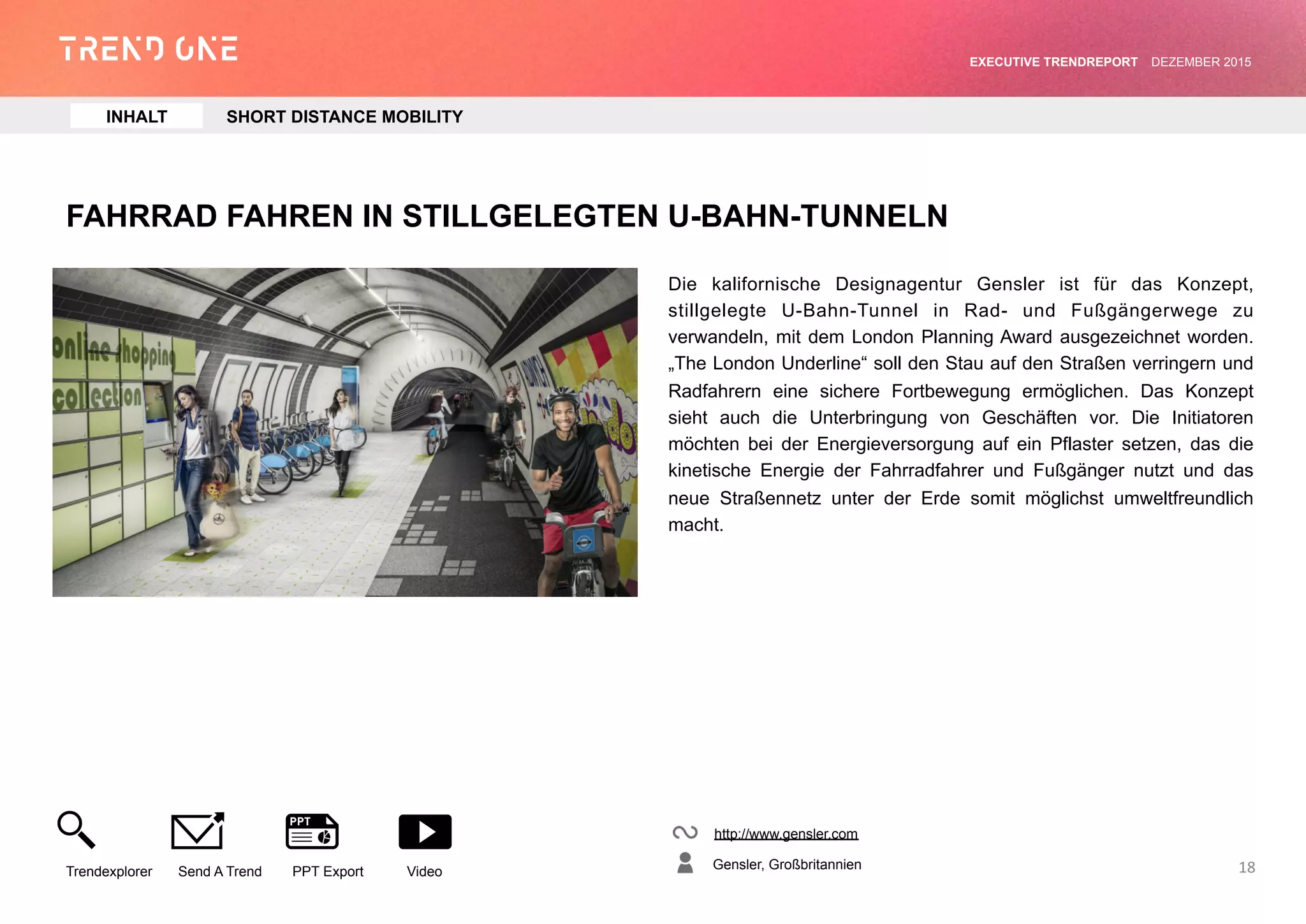 FAHRRAD FAHREN IN STILLGELEGTEN U-BAHN-TUNNELN
Die kalifornische Designagentur Gensler ist für das Konzept,
stillgelegte U-Bahn-Tunnel in Rad- und Fußgängerwege zu
verwandeln, mit dem London Planning Award ausgezeichnet worden.
„The London Underline“ soll den Stau auf den Straßen verringern und
Radfahrern eine sichere Fortbewegung ermöglichen. Das Konzept
sieht auch die Unterbringung von Geschäften vor. Die Initiatoren
möchten bei der Energieversorgung auf ein Pflaster setzen, das die
kinetische Energie der Fahrradfahrer und Fußgänger nutzt und das
neue Straßennetz unter der Erde somit möglichst umweltfreundlich
macht.
http://www.gensler.com
Gensler, Großbritannien
Trendexplorer Send A Trend PPT Export Video
EXECUTIVE TRENDREPORT JANUAR 2016
18
INHALT SHORT DISTANCE MOBILITY
 