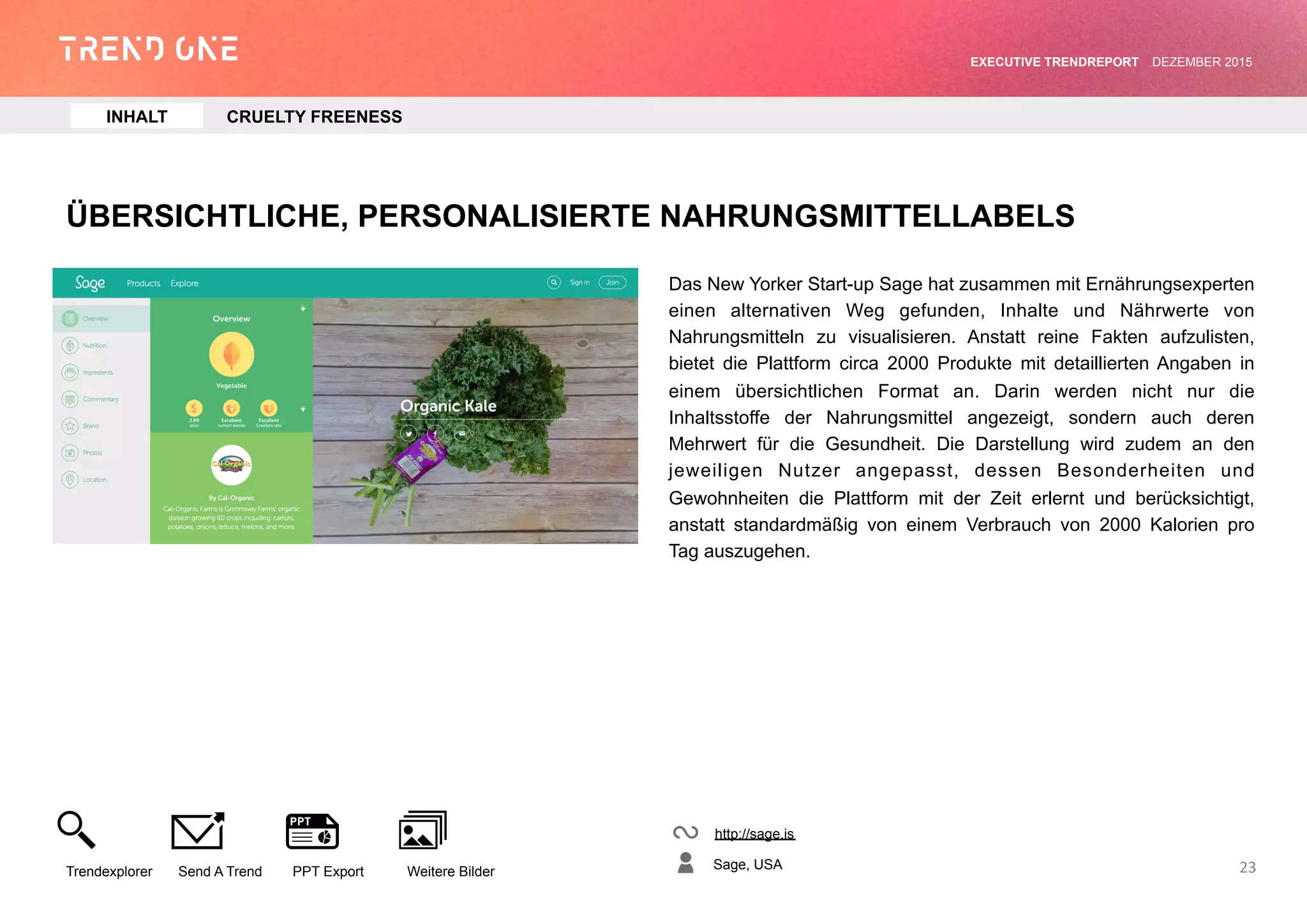 ÜBERSICHTLICHE, PERSONALISIERTE NAHRUNGSMITTELLABELS
Das New Yorker Start-up Sage hat zusammen mit
Ernährungsexperten einen alternativen Weg gefunden, Inhalte und
Nährwerte von Nahrungsmitteln zu visualisieren. Anstatt reine Fakten
aufzulisten, bietet die Plattform circa 2000 Produkte mit detaillierten
Angaben in einem übersichtlichen Format an. Darin werden nicht nur
die Inhaltsstoffe der Nahrungsmittel angezeigt, sondern auch deren
Mehrwert für die Gesundheit. Die Darstellung wird zudem an den
jeweiligen Nutzer angepasst, dessen Besonderheiten und
Gewohnheiten die Plattform mit der Zeit erlernt und berücksichtigt,
anstatt standardmäßig von einem Verbrauch von 2000 Kalorien pro
Tag auszugehen.
http://sage.is
Sage, USA
Trendexplorer Send A Trend PPT Export Weitere Bilder
EXECUTIVE TRENDREPORT JANUAR 2016
23
INHALT CRUELTY FREENESS
 