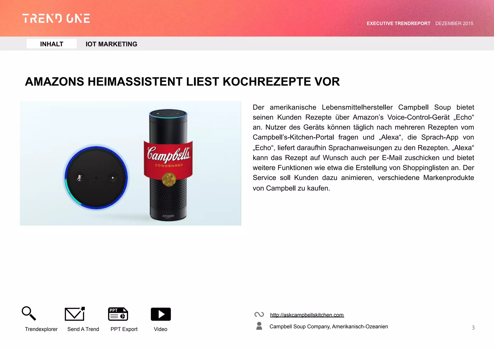 AMAZONS HEIMASSISTENT LIEST KOCHREZEPTE VOR
Der amerikanische Lebensmittelhersteller Campbell Soup bietet
seinen Kunden Rezepte über Amazon’s Voice-Control-Gerät „Echo“
an. Nutzer des Geräts können täglich nach mehreren Rezepten vom
Campbell’s-Kitchen-Portal fragen und „Alexa“, die Sprach-App von
„Echo“, liefert daraufhin Sprachanweisungen zu den Rezepten. „Alexa“
kann das Rezept auf Wunsch auch per E-Mail zuschicken und bietet
weitere Funktionen wie etwa die Erstellung von Shoppinglisten an. Der
Service soll Kunden dazu animieren, verschiedene Markenprodukte
von Campbell zu kaufen.
http://askcampbellskitchen.com
Campbell Soup Company, Amerikanisch-Ozeanien
Trendexplorer Send A Trend PPT Export Video
EXECUTIVE TRENDREPORT JANUAR 2016
3
INHALT IOT MARKETING
 