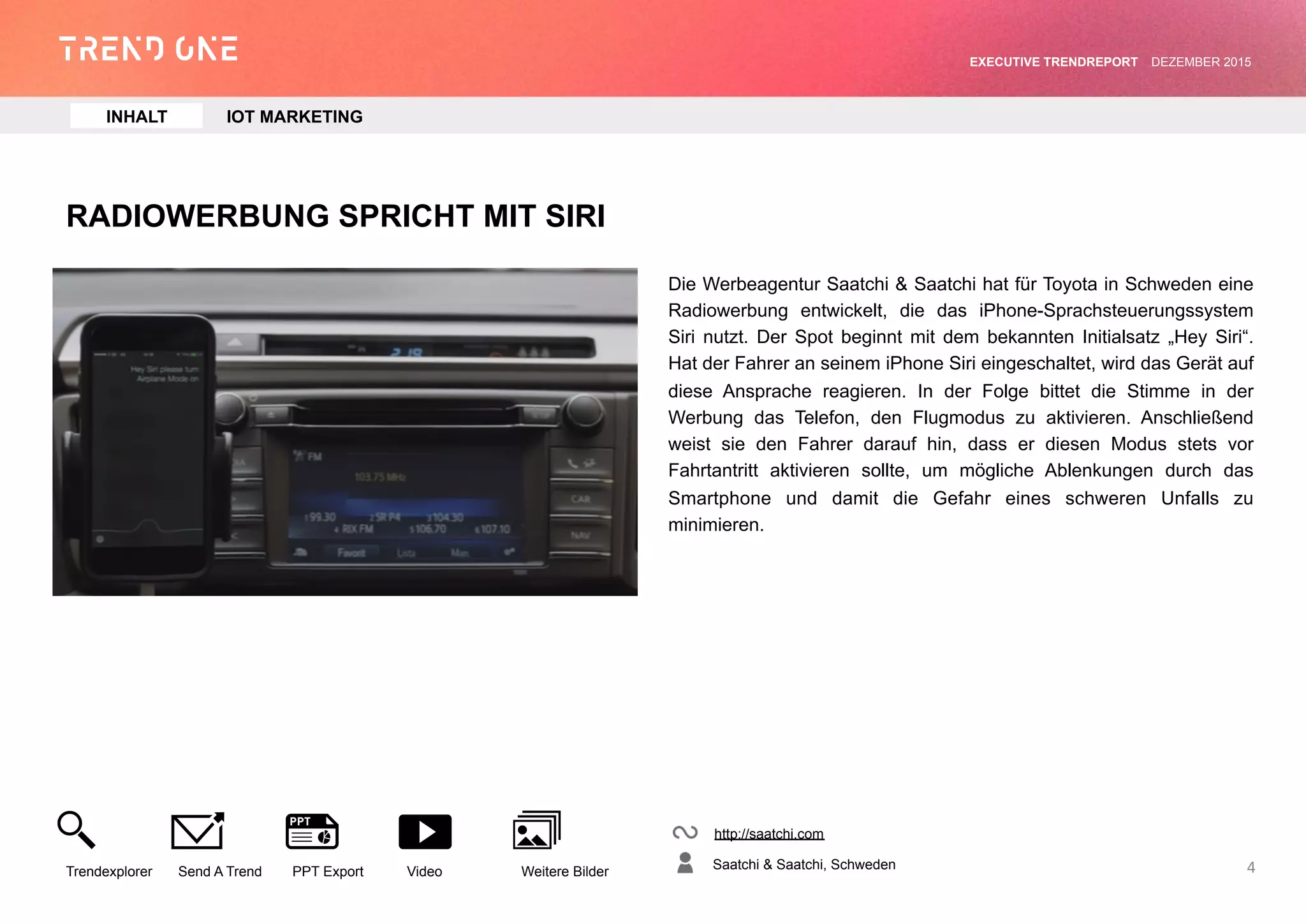 RADIOWERBUNG SPRICHT MIT SIRI
Die Werbeagentur Saatchi & Saatchi hat für Toyota in Schweden eine
Radiowerbung entwickelt, die das iPhone-Sprachsteuerungssystem
Siri nutzt. Der Spot beginnt mit dem bekannten Initialsatz „Hey Siri“.
Hat der Fahrer an seinem iPhone Siri eingeschaltet, wird das Gerät
auf diese Ansprache reagieren. In der Folge bittet die Stimme in der
Werbung das Telefon, den Flugmodus zu aktivieren. Anschließend
weist sie den Fahrer darauf hin, dass er diesen Modus stets vor
Fahrtantritt aktivieren sollte, um mögliche Ablenkungen durch das
Smartphone und damit die Gefahr eines schweren Unfalls zu
minimieren.
http://saatchi.com
Saatchi & Saatchi, Schweden
Trendexplorer Send A Trend PPT Export Video Weitere Bilder
EXECUTIVE TRENDREPORT JANUAR 2016
4
INHALT IOT MARKETING
 
