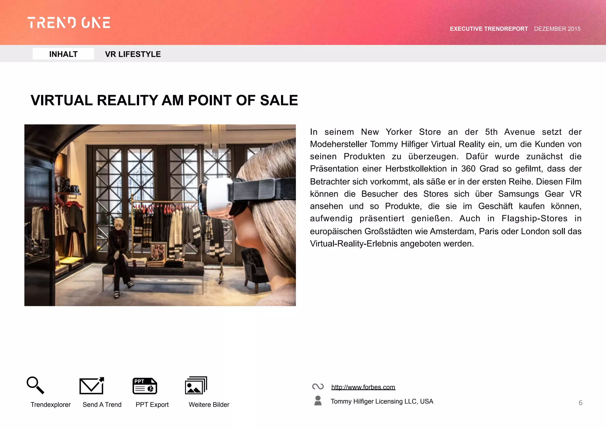 VIRTUAL REALITY AM POINT OF SALE
In seinem New Yorker Store an der 5th Avenue setzt der
Modehersteller Tommy Hilfiger Virtual Reality ein, um die Kunden von
seinen Produkten zu überzeugen. Dafür wurde zunächst die
Präsentation einer Herbstkollektion in 360 Grad so gefilmt, dass der
Betrachter sich vorkommt, als säße er in der ersten Reihe. Diesen
Film können die Besucher des Stores sich über Samsungs Gear VR
ansehen und so Produkte, die sie im Geschäft kaufen können,
aufwendig präsentiert genießen. Auch in Flagship-Stores in
europäischen Großstädten wie Amsterdam, Paris oder London soll
das Virtual-Reality-Erlebnis angeboten werden.
http://www.forbes.com
Tommy Hilfiger Licensing LLC, USA
Trendexplorer Send A Trend PPT Export Weitere Bilder
EXECUTIVE TRENDREPORT JANUAR 2016
6
INHALT VR LIFESTYLE
 