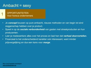 1 OPPORTUNITEITEN
Voor horeca ondernemers
• Je concept bouwen op pure ambacht, nieuwe methoden en van begin tot eind
zeggenschap hebben over je product.
• Speel in op de sociale verbondenheid van gasten met streekproducten en hun
producenten.
• Leer je medewerkers alles over het proces en laat hen dat verhaal doorvertellen.
• Financieel is het onderscheidend karakter ook interessant, want minder
prijsvergelijking en dus een kans voor marge.
Ambacht = sexy
Bron: food inspiration trendreport
www.foodinspiration.be
 