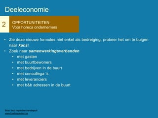 2 OPPORTUNITEITEN
Voor horeca ondernemers
• Zie deze nieuwe formules niet enkel als bedreiging, probeer het om te buigen
naar kans!
• Zoek naar samenwerkingsverbanden
• met gasten
• met buurtbewoners
• met bedrijven in de buurt
• met concullega ’s
• met leveranciers
• met b&b adressen in de buurt
Deeleconomie
Bron: food inspiration trendreport
www.foodinspiration.be
 