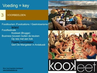 3 VOORBEELDEN:
Foodtourism /Foodcations / Gastrotoerisme
Ierland
Foodfestivals
Kookeet (Brugge)
Business bouwen buiten de keuken
Op reis met een kok
Pegase Connoisseur
Gert De Mangeleer in Andalusië
Voeding = key
Bron: food inspiration trendreport
www.foodinspiration.be
 
