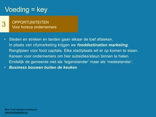 3 OPPORTUNITEITEN
Voor horeca ondernemers
• Steden en streken en landen gaan elkaar de loef afsteken.
In plaats van citymarketing krijgen we fooddestination marketing.
Ranglijsten voor food capitals. Elke stad/plaats wil er op komen te staan.
Kansen voor ondernemers om hier subsidies/steun binnen te halen.
Eindelijk de gemeente niet als ‘tegenstander’ maar als ‘medestander’.
• Business bouwen buiten de keuken
Voeding = key
Bron: food inspiration trendreport
www.foodinspiration.be
 