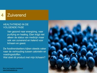 Zuiverend4
HEALTHTREND IN DE
VOLGENDE FASE
Van gezond naar energizing, naar
purifying en healing. Eten krijgt niet
alleen de status van medicijn maar
ook van zuiverend en helend voor
lichaam en geest.
De foodtrendsetters kijken steeds vaker
naar de verhouding tussen calorieën en
voedingsstoffen.
Wat doet dit product met mijn lichaam?
Bron: food inspiration trendreport
www.foodinspiration.be
 