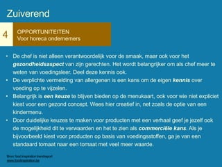 4 OPPORTUNITEITEN
Voor horeca ondernemers
• De chef is niet alleen verantwoordelijk voor de smaak, maar ook voor het
gezondheidsaspect van zijn gerechten. Het wordt belangrijker om als chef meer te
weten van voedingsleer. Deel deze kennis ook.
• De verplichte vermelding van allergenen is een kans om de eigen kennis over
voeding op te vijzelen.
• Belangrijk is een keuze te blijven bieden op de menukaart, ook voor wie niet expliciet
kiest voor een gezond concept. Wees hier creatief in, net zoals de optie van een
kindermenu.
• Door duidelijke keuzes te maken voor producten met een verhaal geef je jezelf ook
de mogelijkheid dit te verwaarden en het te zien als commerciële kans. Als je
bijvoorbeeld kiest voor producten op basis van voedingsstoffen, ga je van een
standaard tomaat naar een tomaat met veel meer waarde.
Zuiverend
Bron: food inspiration trendreport
www.foodinspiration.be
 