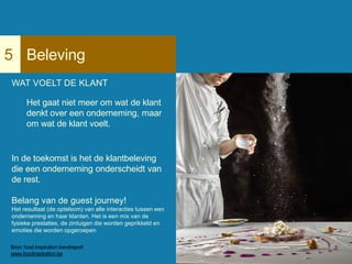 Beleving5
WAT VOELT DE KLANT
Het gaat niet meer om wat de klant
denkt over een onderneming, maar
om wat de klant voelt.
In de toekomst is het de klantbeleving
die een onderneming onderscheidt van
de rest.
Belang van de guest journey!
Het resultaat (de optelsom) van alle interacties tussen een
onderneming en haar klanten. Het is een mix van de
fysieke prestaties, de zintuigen die worden geprikkeld en
emoties die worden opgeroepen.
Bron: food inspiration trendreport
www.foodinspiration.be
 
