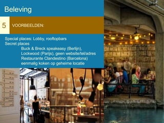 5 VOORBEELDEN:
Special places: Lobby, rooftopbars
Secret places
Buck & Breck speakeasy (Berlijn),
Lockwood (Parijs), geen website/tel/adres
Restaurante Clandestino (Barcelona)
eenmalig koken op geheime locatie
Beleving
 
