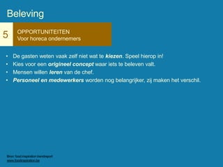5 OPPORTUNITEITEN
Voor horeca ondernemers
• De gasten weten vaak zelf niet wat te kiezen. Speel hierop in!
• Kies voor een origineel concept waar iets te beleven valt.
• Mensen willen leren van de chef.
• Personeel en medewerkers worden nog belangrijker, zij maken het verschil.
Beleving
Bron: food inspiration trendreport
www.foodinspiration.be
 
