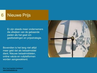 Nieuwe Prijs6
Er zijn steeds meer ondernemers
die afwijken van de gebaande
paden als het gaat om
gastbetalingen en prijsstrategie.
Bovendien is het lang niet altijd
meer geld dat als betaalmiddel
dient. Nieuwe betaalmiddelen,
online valuta en ruilplatformen
worden aangewakkerd.
Voorbeelden
Bron: food inspiration trendreport
www.foodinspiration.be
 