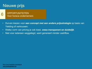 6 OPPORTUNITEITEN
Voor horeca ondernemers
• Durven kiezen voor een concept met een andere prijsstrategie op basis van
Yielding of vertrouwen.
• Welke vorm van pricing je ook kiest, wees transparant en duidelijk.
• Niet voor iedereen weggelegd, want genereert minder cashflow.
Nieuwe prijs
Bron: food inspiration trendreport
www.foodinspiration.be
 