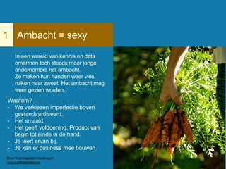 Ambacht = sexy1
In een wereld van kennis en data
omarmen toch steeds meer jonge
ondernemers het ambacht.
Ze maken hun handen weer vies,
ruiken naar zweet. Het ambacht mag
weer gezien worden.
Waarom?
- We verkiezen imperfectie boven
gestandaardiseerd.
- Het smaakt.
- Het geeft voldoening. Product van
begin tot einde in de hand.
- Je leert ervan bij.
- Je kan er business mee bouwen.
Bron: food inspiration trendreport
www.foodinspiration.be
 