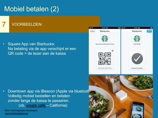7 VOORBEELDEN:
• Square App van Starbucks:
Na betaling via de app verschijnt er een
QR code > de lezer aan de kassa
• Downtown app via iBeacon (Apple via bluetooth)
Volledig mobiel bestellen en betalen
zonder langs de kassa te passeren.
(vb. coupa café – California)
Mobiel betalen (2)
Bron: food inspiration trendreport
www.foodinspiration.be
 