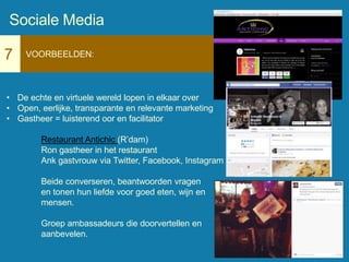7 VOORBEELDEN:
• De echte en virtuele wereld lopen in elkaar over
• Open, eerlijke, transparante en relevante marketing
• Gastheer = luisterend oor en facilitator
Restaurant Antichic (R’dam)
Ron gastheer in het restaurant
Ank gastvrouw via Twitter, Facebook, Instagram
Beide converseren, beantwoorden vragen
en tonen hun liefde voor goed eten, wijn en
mensen.
Groep ambassadeurs die doorvertellen en
aanbevelen.
Sociale Media
 