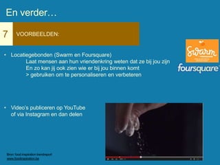 7 VOORBEELDEN:
• Locatiegebonden (Swarm en Foursquare)
Laat mensen aan hun vriendenkring weten dat ze bij jou zijn
En zo kan jij ook zien wie er bij jou binnen komt
> gebruiken om te personaliseren en verbeteren
• Video’s publiceren op YouTube
of via Instagram en dan delen
En verder…
Bron: food inspiration trendreport
www.foodinspiration.be
 