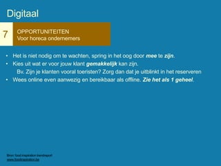 7 OPPORTUNITEITEN
Voor horeca ondernemers
• Het is niet nodig om te wachten, spring in het oog door mee te zijn.
• Kies uit wat er voor jouw klant gemakkelijk kan zijn.
Bv. Zijn je klanten vooral toeristen? Zorg dan dat je uitblinkt in het reserveren
• Wees online even aanwezig en bereikbaar als offline. Zie het als 1 geheel.
Digitaal
Bron: food inspiration trendreport
www.foodinspiration.be
 