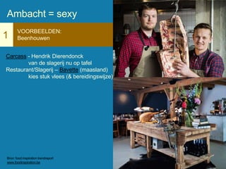 1
VOORBEELDEN:
Beenhouwen
Carcass - Hendrik Dierendonck
van de slagerij nu op tafel
Restaurant/Slagerij – Bavette (maasland)
kies stuk vlees (& bereidingswijze)
Ambacht = sexy
Bron: food inspiration trendreport
www.foodinspiration.be
 
